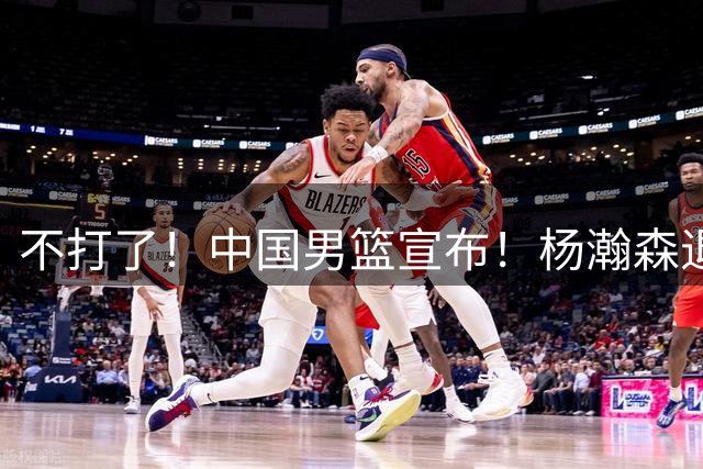 不打了！中国男篮宣布！杨瀚森退出世预赛