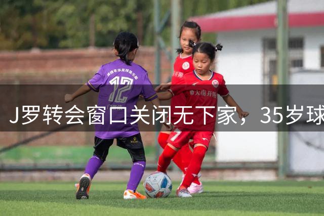 J罗转会窗口关闭无下家，35岁球星未来成谜